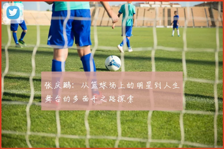 张庆鹏：从篮球场上的明星到人生舞台的多面手之路探索
