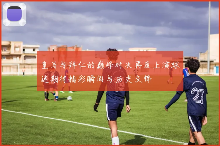 皇马与拜仁的巅峰对决再度上演球迷期待精彩瞬间与历史交锋