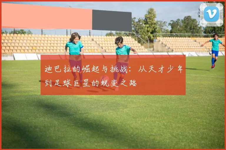 迪巴拉的崛起与挑战：从天才少年到足球巨星的蜕变之路