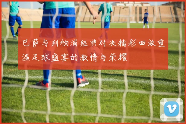 巴萨与利物浦经典对决精彩回放重温足球盛宴的激情与荣耀