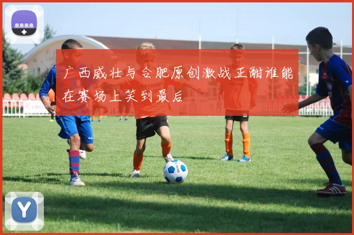 广西威壮与合肥原创激战正酣谁能在赛场上笑到最后