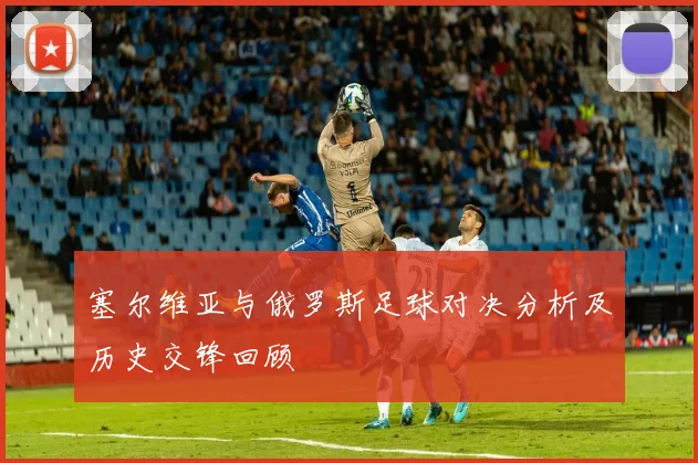 塞尔维亚与俄罗斯足球对决分析及历史交锋回顾