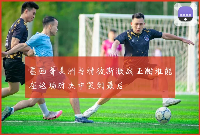 墨西哥美洲与特彼斯激战正酣谁能在这场对决中笑到最后