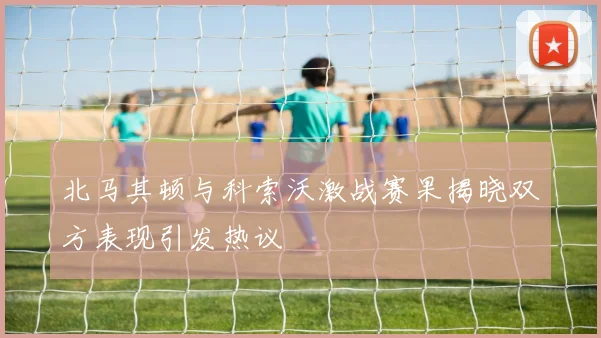 北马其顿与科索沃激战赛果揭晓双方表现引发热议