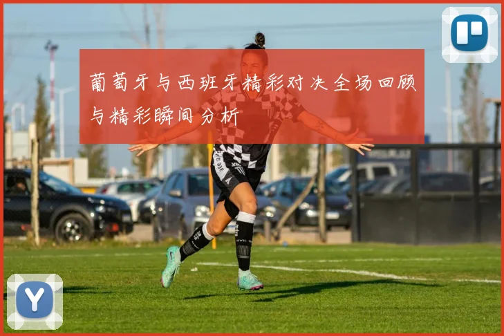 葡萄牙与西班牙精彩对决全场回顾与精彩瞬间分析