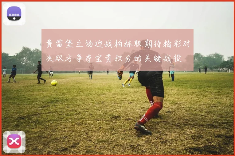 费雷堡主场迎战柏林联期待精彩对决双方争夺宝贵积分的关键战役
